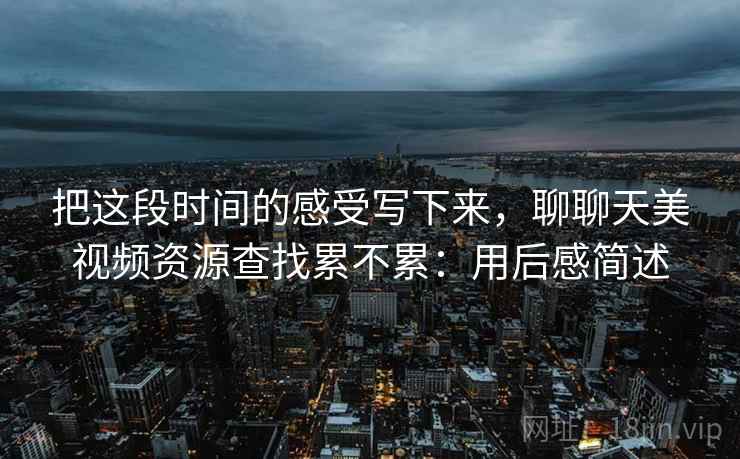 把这段时间的感受写下来,聊聊天美视频资源查找累不累:用后感简述 把这段时间的感受写下来,聊聊天美视频资源查找累不累:用后感简述