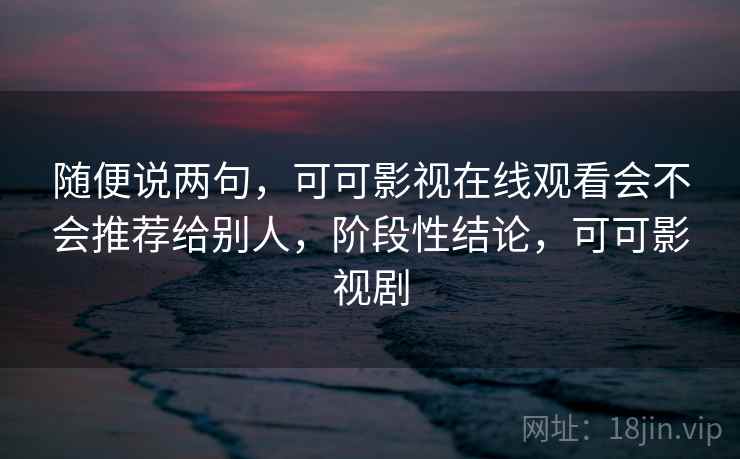 随便说两句，可可影视在线观看会不会推荐给别人，阶段性结论，可可影视剧
