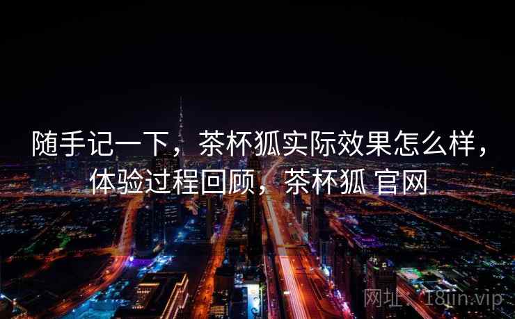 随手记一下，茶杯狐实际效果怎么样，体验过程回顾，茶杯狐 官网