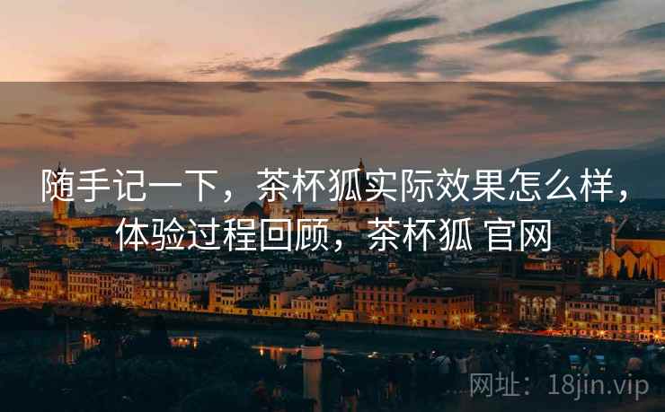 随手记一下,茶杯狐实际效果怎么样,体验过程回顾,茶杯狐 官网 随手记一下,茶杯狐实际效果怎么样,体验过程回顾,茶杯狐 官网