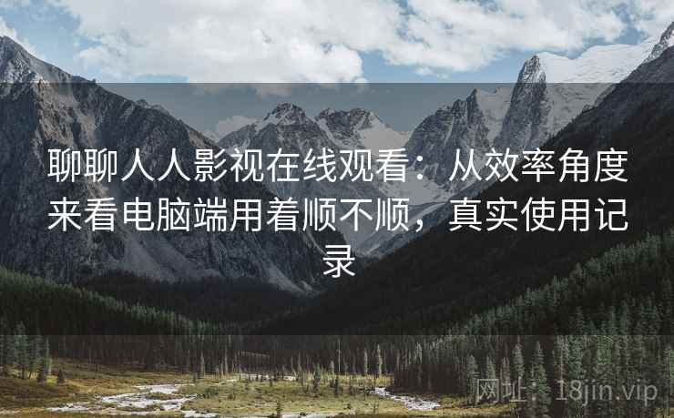聊聊人人影视在线观看：从效率角度来看电脑端用着顺不顺，真实使用记录