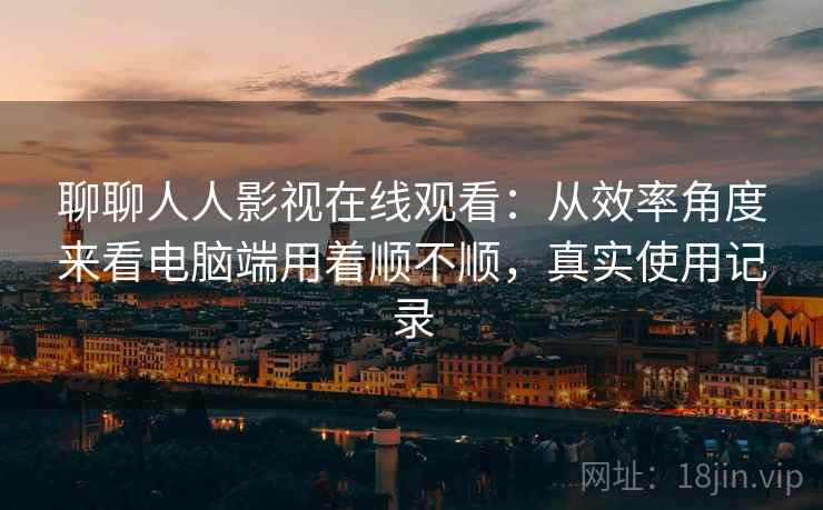 聊聊人人影视在线观看:从效率角度来看电脑端用着顺不顺,真实使用记录 聊聊人人影视在线观看:从效率角度来看电脑端用着顺不顺,真实使用记录