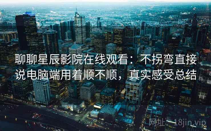 聊聊星辰影院在线观看：不拐弯直接说电脑端用着顺不顺，真实感受总结