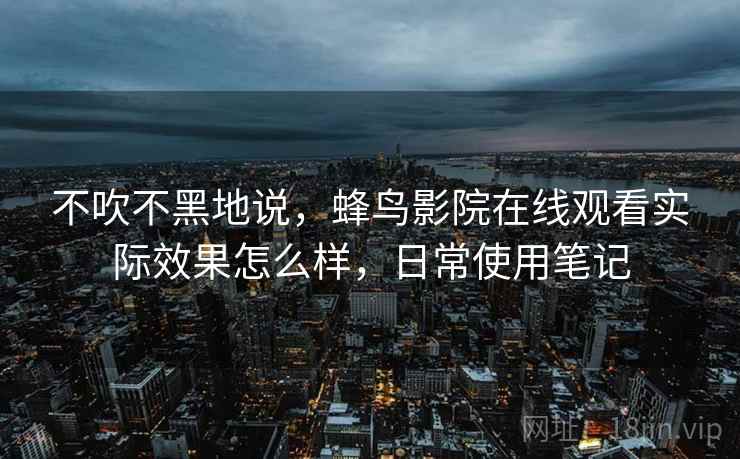 不吹不黑地说,蜂鸟影院在线观看实际效果怎么样,日常使用笔记 不吹不黑地说,蜂鸟影院在线观看实际效果怎么样,日常使用笔记