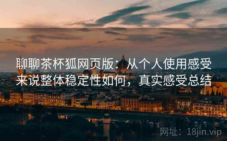 聊聊茶杯狐网页版：从个人使用感受来说整体稳定性如何，真实感受总结