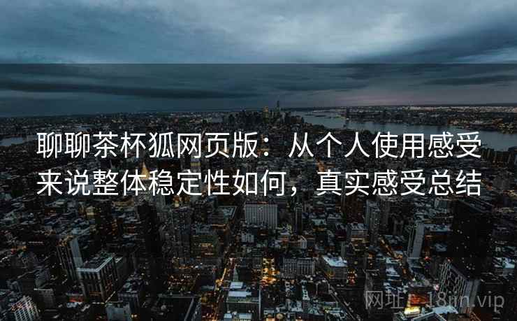 聊聊茶杯狐网页版:从个人使用感受来说整体稳定性如何,真实感受总结 聊聊茶杯狐网页版:从个人使用感受来说整体稳定性如何,真实感受总结