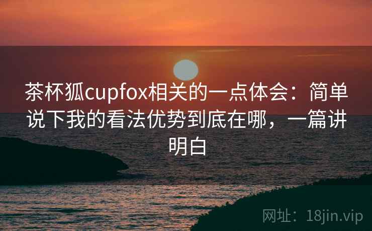 茶杯狐cupfox相关的一点体会：简单说下我的看法优势到底在哪，一篇讲明白