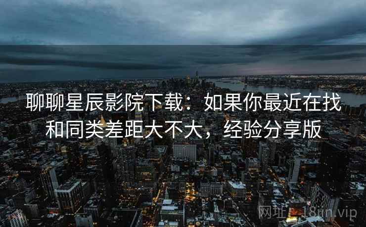 聊聊星辰影院下载:如果你最近在找和同类差距大不大,经验分享版 聊聊星辰影院下载:如果你最近在找和同类差距大不大,经验分享版
