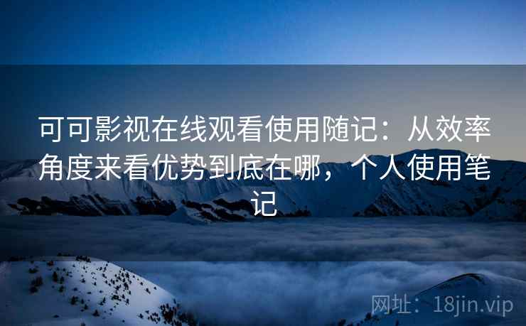 可可影视在线观看使用随记：从效率角度来看优势到底在哪，个人使用笔记