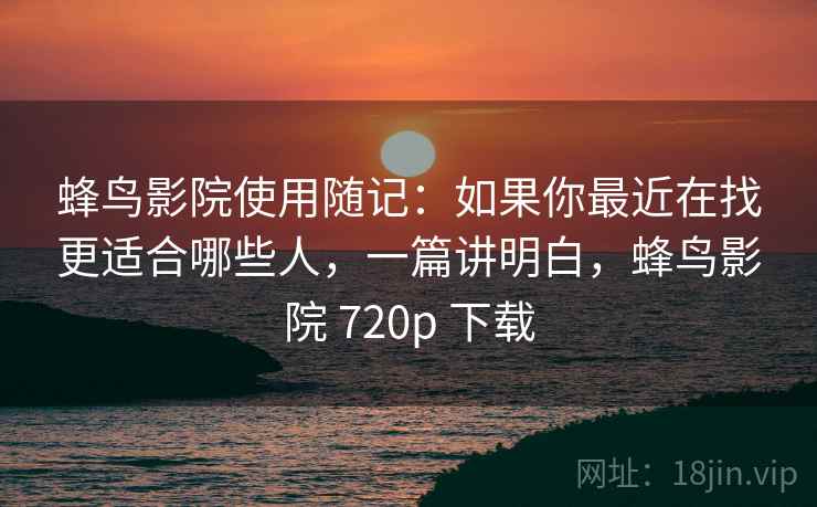 蜂鸟影院使用随记:如果你最近在找更适合哪些人,一篇讲明白,蜂鸟影院 720p 下载 蜂鸟影院使用随记:如果你最近在找更适合哪些人,一篇讲明白,蜂鸟影院 720p 下载